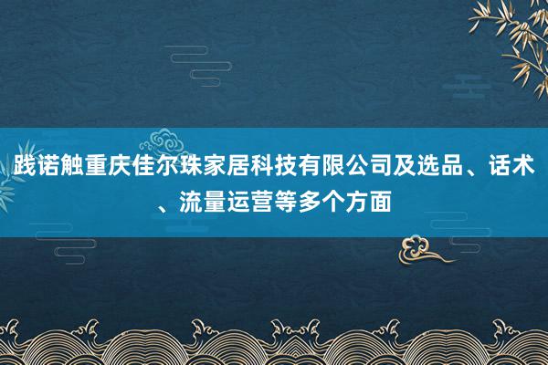 践诺触重庆佳尔珠家居科技有限公司及选品、话术、流量运营等多个方面