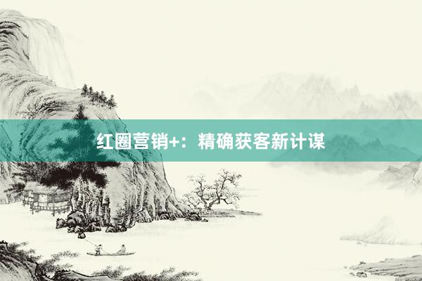 红圈营销+：精确获客新计谋